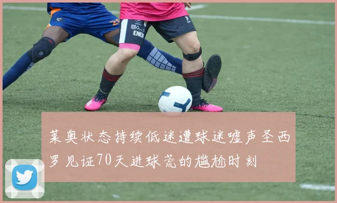 莱奥状态持续低迷遭球迷嘘声圣西罗见证70天进球荒的尴尬时刻