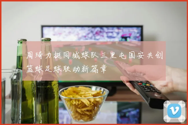 周琦力挺同城球队三里屯国安共创篮球足球联动新篇章