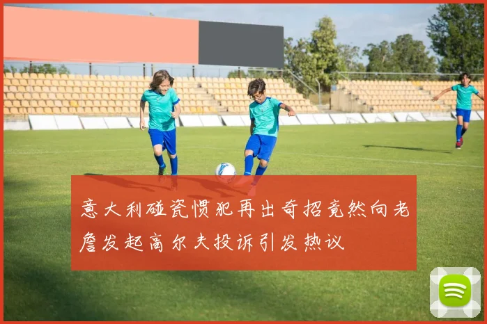 意大利碰瓷惯犯再出奇招竟然向老詹发起高尔夫投诉引发热议