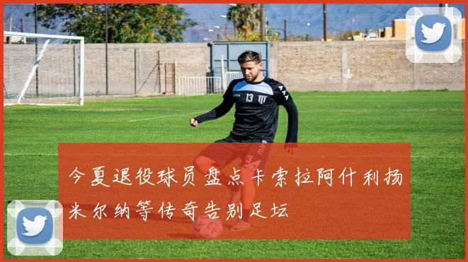 今夏退役球员盘点卡索拉阿什利扬米尔纳等传奇告别足坛
