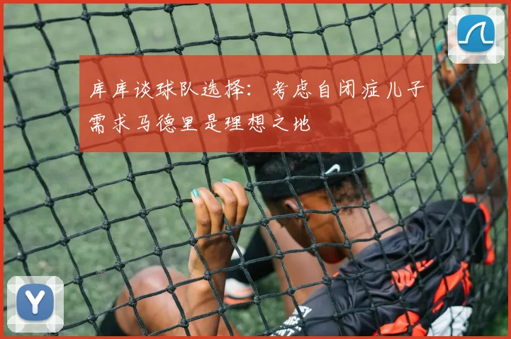 库库谈球队选择：考虑自闭症儿子需求马德里是理想之地