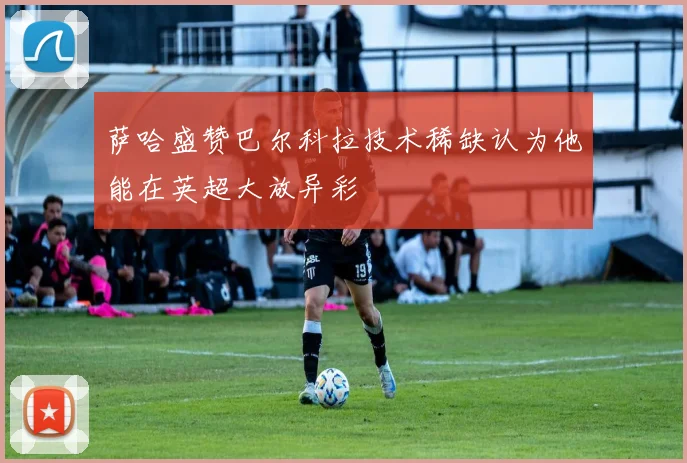 萨哈盛赞巴尔科拉技术稀缺认为他能在英超大放异彩