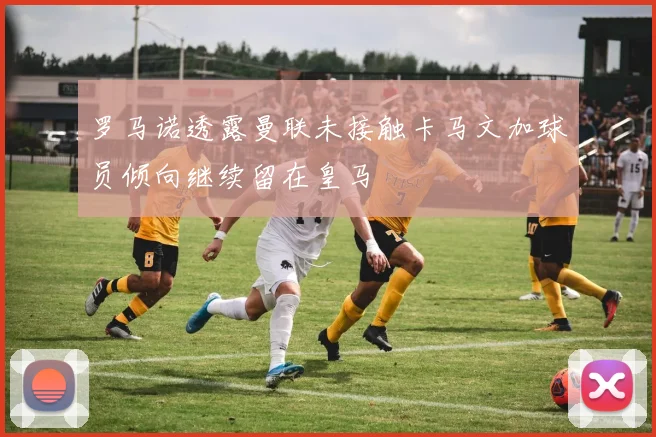 罗马诺透露曼联未接触卡马文加球员倾向继续留在皇马
