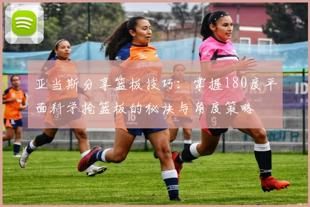 亚当斯分享篮板技巧：掌握180度平面科学抢篮板的秘诀与角度策略