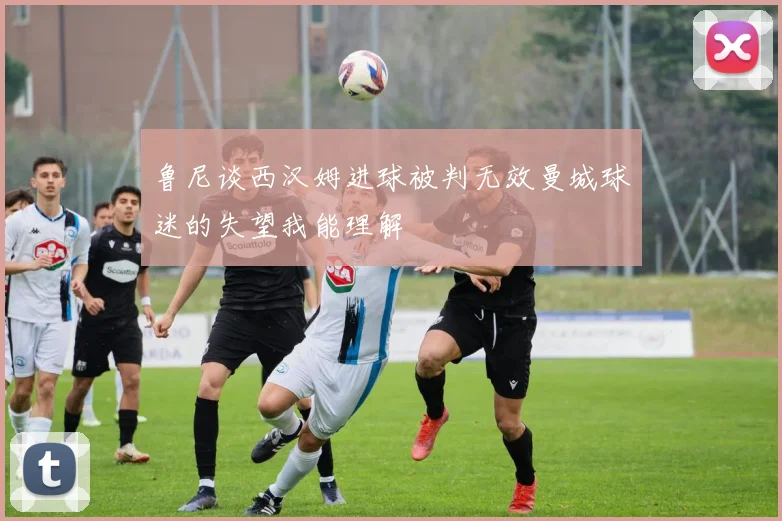 鲁尼谈西汉姆进球被判无效曼城球迷的失望我能理解