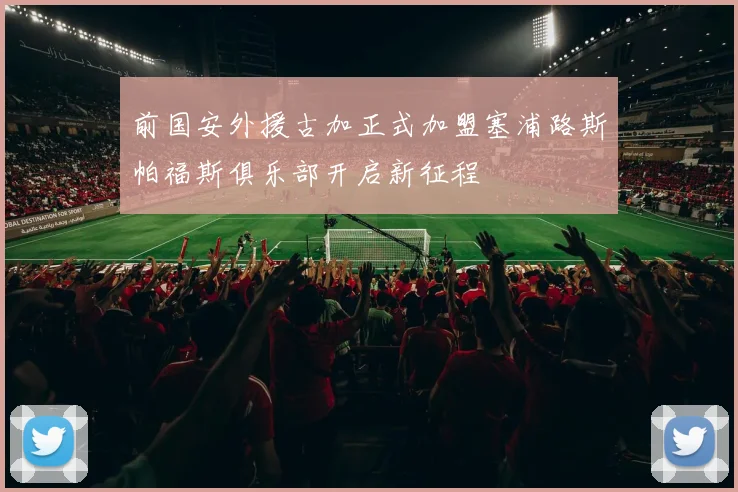 前国安外援古加正式加盟塞浦路斯帕福斯俱乐部开启新征程