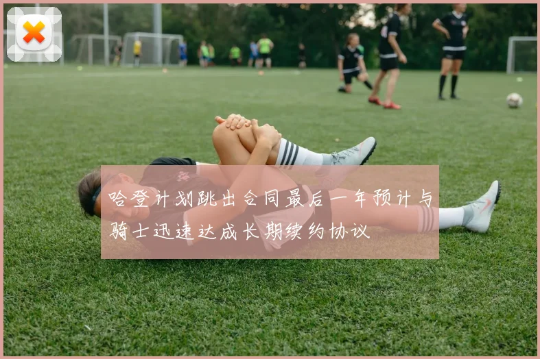 哈登计划跳出合同最后一年预计与骑士迅速达成长期续约协议