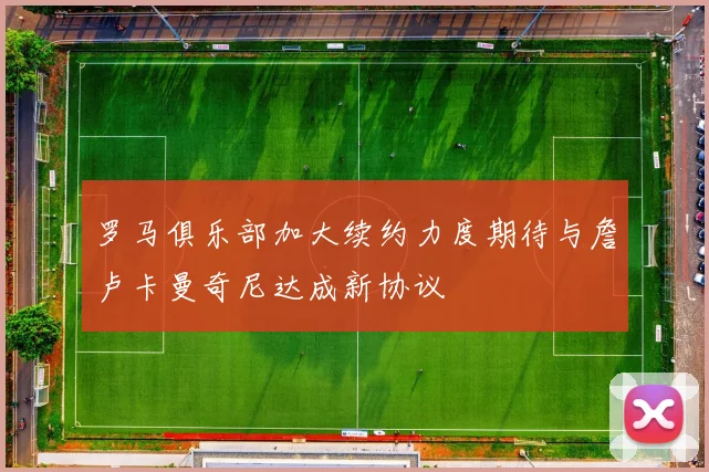 罗马俱乐部加大续约力度期待与詹卢卡曼奇尼达成新协议