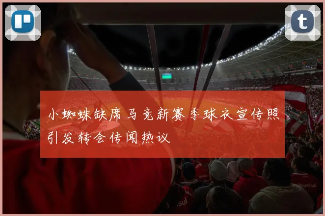 小蜘蛛缺席马竞新赛季球衣宣传照引发转会传闻热议