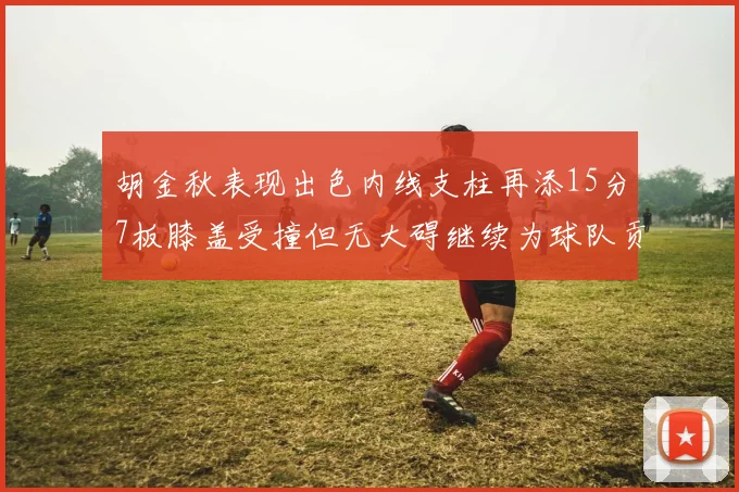 胡金秋表现出色内线支柱再添15分7板膝盖受撞但无大碍继续为球队贡献力量