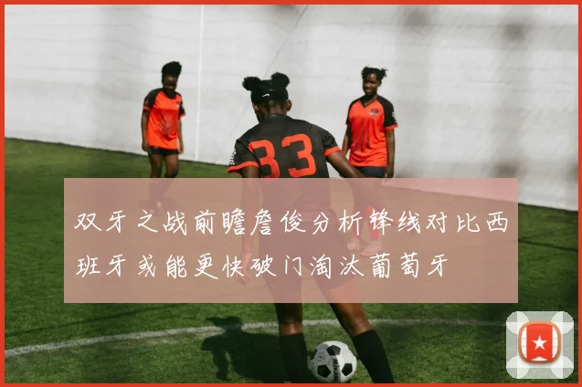 双牙之战前瞻詹俊分析锋线对比西班牙或能更快破门淘汰葡萄牙