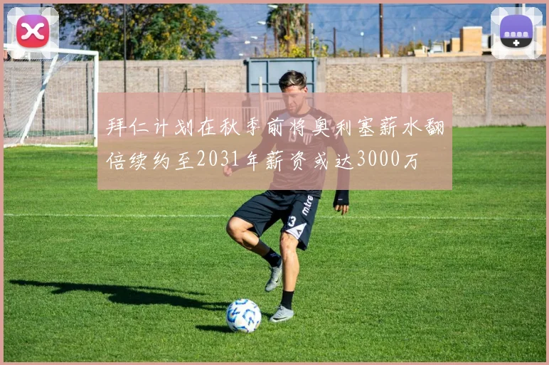 拜仁计划在秋季前将奥利塞薪水翻倍续约至2031年薪资或达3000万