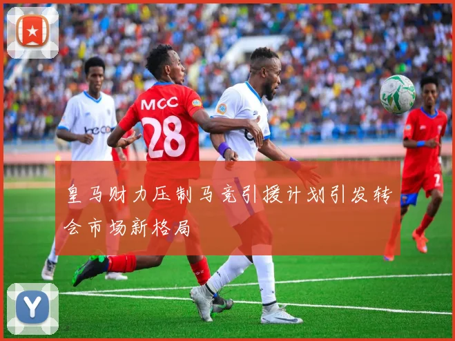 皇马财力压制马竞引援计划引发转会市场新格局