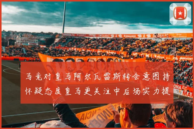 马竞对皇马阿尔瓦雷斯转会意图持怀疑态度皇马更关注中后场实力提升